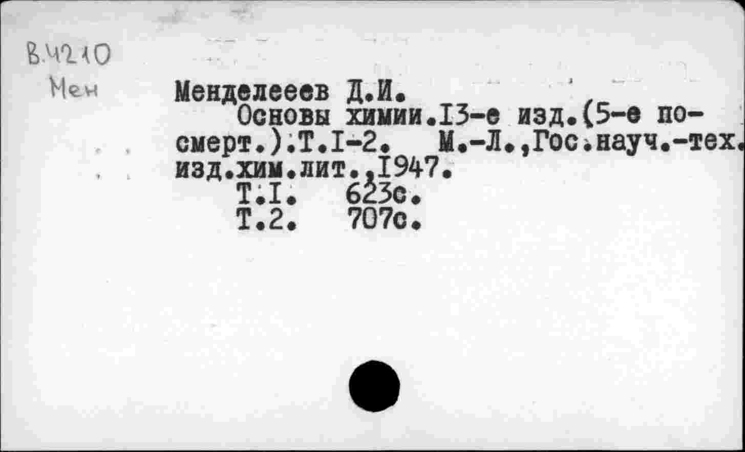 ﻿&.М0_АО Мгн	Менделееев Д.И.	‘ . Основы химии.13-е изд.(5-е по-смерт.).Т.1-2. М.-Л.,Гос*науч.-тех изд.хим.лит..1947. Т.1.	623с. Т.2.	707с.